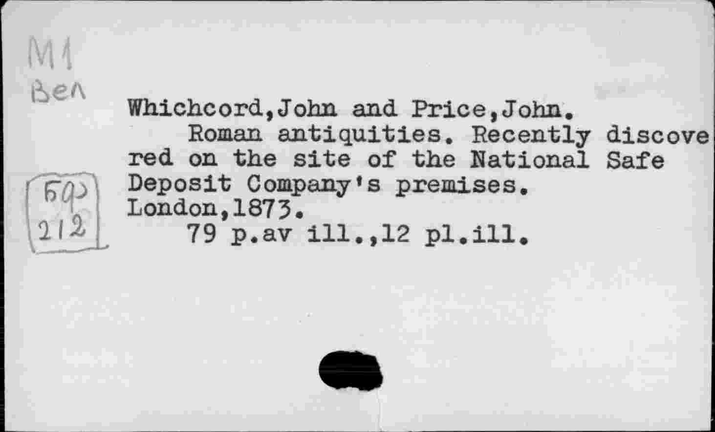 ﻿Ml й>ел
Whi.ch.cord,John, and Price,John.
Roman antiquities. Recently discove red on the site of the National Safe Deposit Company’s premises.
London,1873.
79 p.av ill.,12 pl.ill.